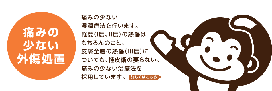 痛みの少ない外傷処置。痛みの少ない湿潤療法を行います。軽度(I度、II度)の熱傷はもちろんのこと、皮膚全層の熱傷(III度)についても、植皮術の要らない、痛みの少ない治療法を採用しています。